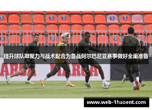 提升球队凝聚力与战术配合为备战阿尔巴尼亚赛事做好全面准备