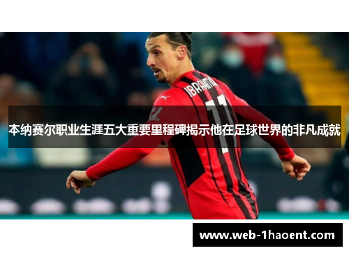 本纳赛尔职业生涯五大重要里程碑揭示他在足球世界的非凡成就 本纳赛尔职业生涯五大重要里程碑揭示他在足球世界的非凡成就